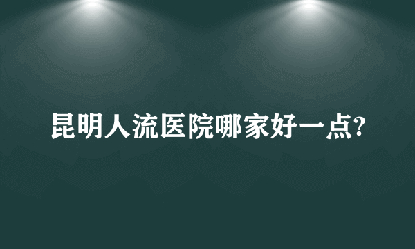 昆明人流医院哪家好一点?