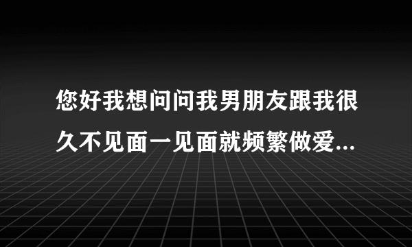 您好我想问问我男朋友跟我很久不见面一见面就频繁做爱...