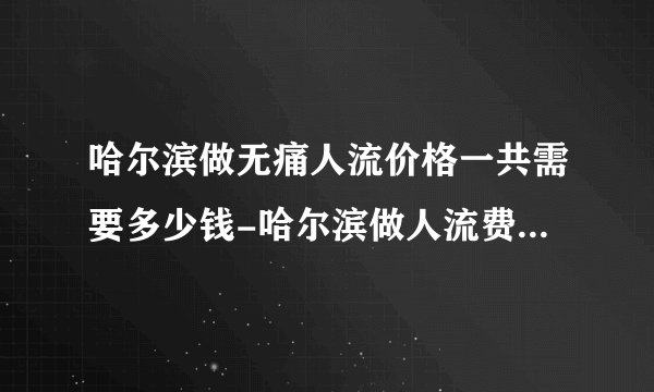 哈尔滨做无痛人流价格一共需要多少钱-哈尔滨做人流费用明细？