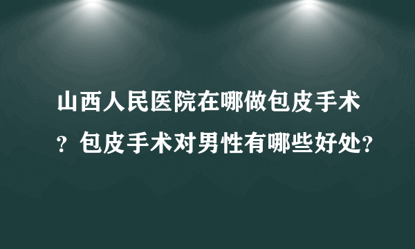 山西人民医院在哪做包皮手术？包皮手术对男性有哪些好处？