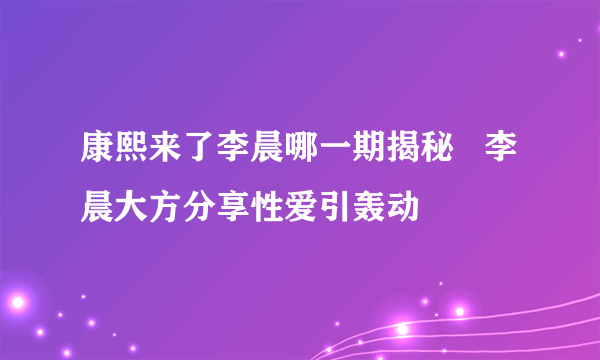 康熙来了李晨哪一期揭秘   李晨大方分享性爱引轰动