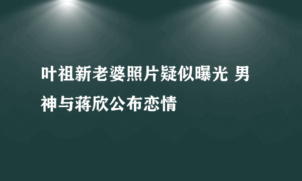 叶祖新老婆照片疑似曝光 男神与蒋欣公布恋情