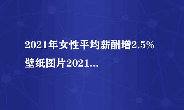 2021年女性平均薪酬增2.5% 壁纸图片2021最新款女