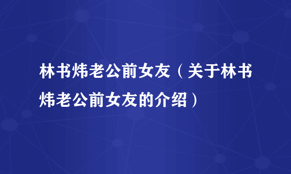 林书炜老公前女友（关于林书炜老公前女友的介绍）