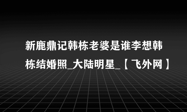 新鹿鼎记韩栋老婆是谁李想韩栋结婚照_大陆明星_【飞外网】