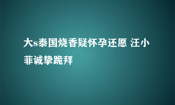 大s泰国烧香疑怀孕还愿 汪小菲诚挚跪拜