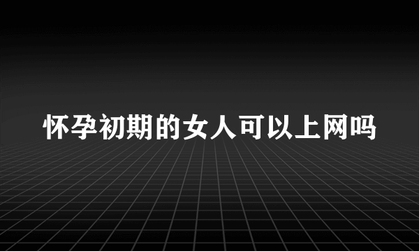 怀孕初期的女人可以上网吗