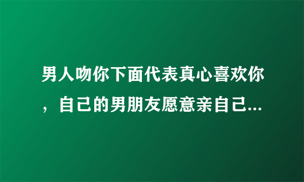 男人吻你下面代表真心喜欢你，自己的男朋友愿意亲自己下面是不是真的爱她呢