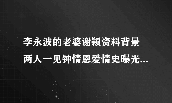 李永波的老婆谢颖资料背景 两人一见钟情恩爱情史曝光_飞外网