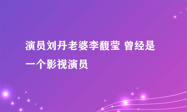 演员刘丹老婆李馥莹 曾经是一个影视演员