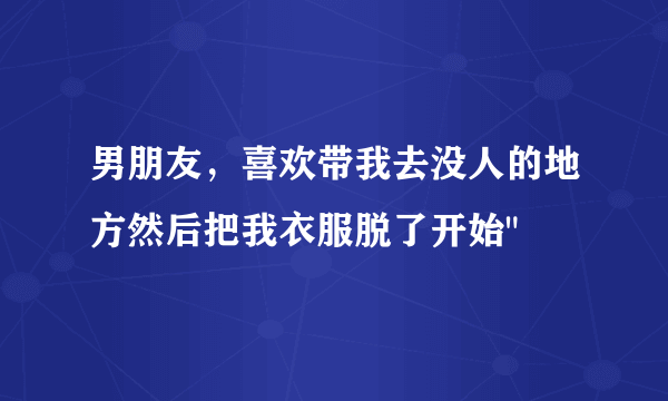 男朋友，喜欢带我去没人的地方然后把我衣服脱了开始