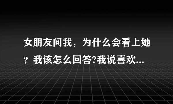 女朋友问我，为什么会看上她？我该怎么回答?我说喜欢她，她说也不信，说我肯定有什么原因，我该怎么回？