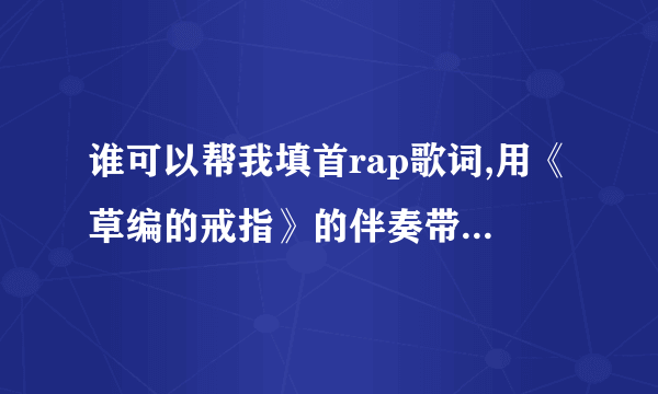 谁可以帮我填首rap歌词,用《草编的戒指》的伴奏带,内容最好是写给远方女朋友的!其他的也可以,跪求!!!!!!!