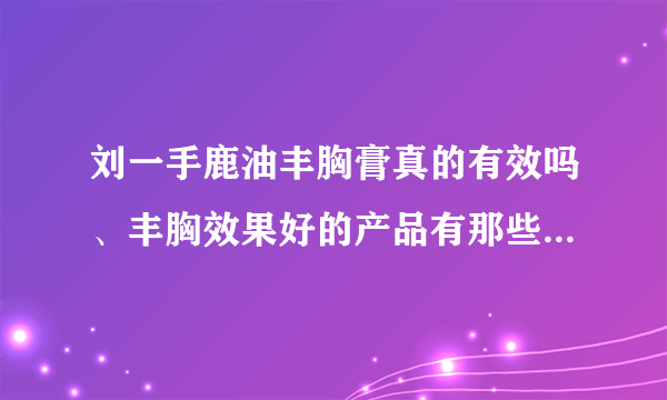 刘一手鹿油丰胸膏真的有效吗、丰胸效果好的产品有那些...