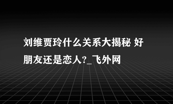 刘维贾玲什么关系大揭秘 好朋友还是恋人?_飞外网