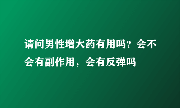 请问男性增大药有用吗？会不会有副作用，会有反弹吗