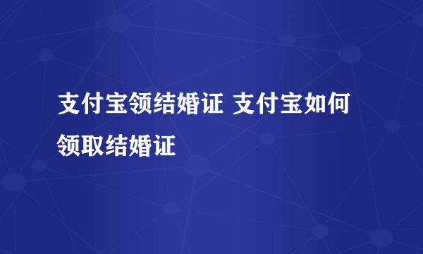 支付宝领结婚证 支付宝如何领取结婚证