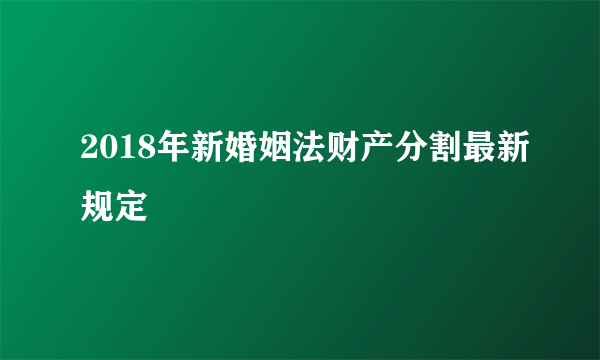 2018年新婚姻法财产分割最新规定