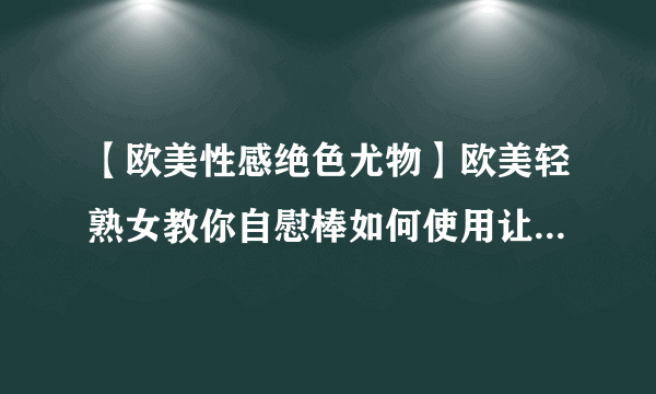 【欧美性感绝色尤物】欧美轻熟女教你自慰棒如何使用让性爱更刺激