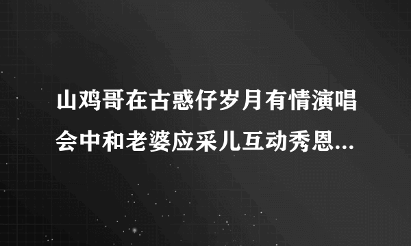 山鸡哥在古惑仔岁月有情演唱会中和老婆应采儿互动秀恩爱甜炸了唱的那首歌歌名