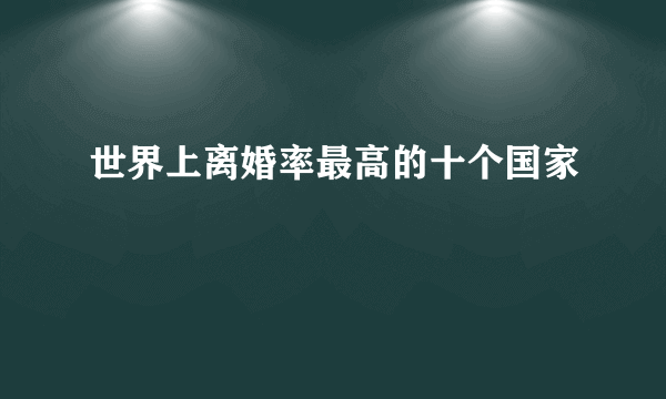 世界上离婚率最高的十个国家