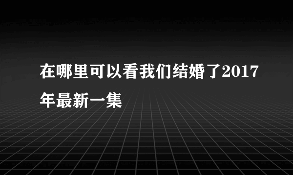 在哪里可以看我们结婚了2017年最新一集