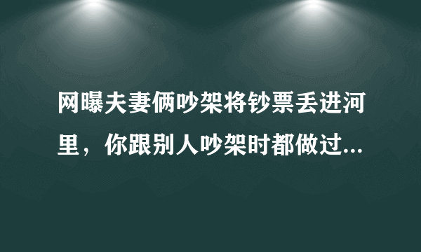 网曝夫妻俩吵架将钞票丢进河里，你跟别人吵架时都做过什么离谱的事？