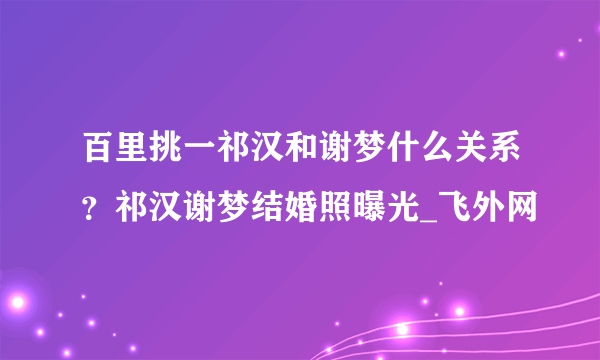 百里挑一祁汉和谢梦什么关系？祁汉谢梦结婚照曝光_飞外网