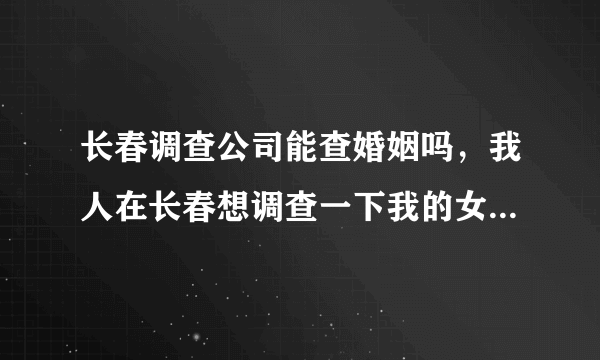 长春调查公司能查婚姻吗，我人在长春想调查一下我的女朋友有没结婚，