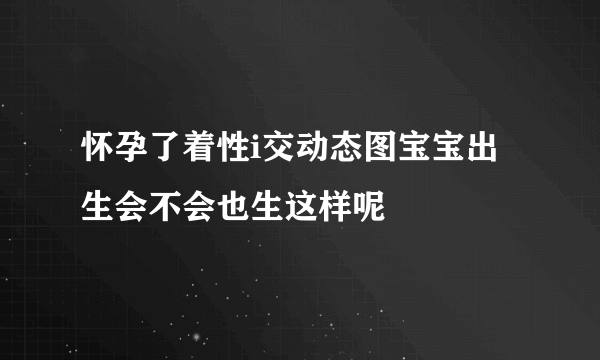 怀孕了着性i交动态图宝宝出生会不会也生这样呢