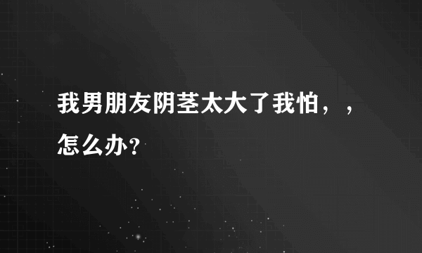 我男朋友阴茎太大了我怕，，怎么办？