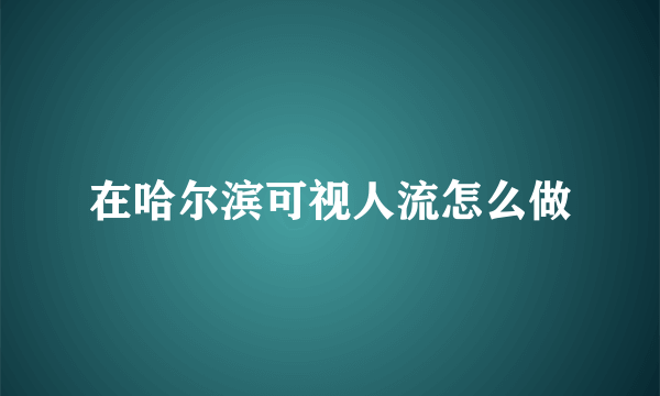 在哈尔滨可视人流怎么做