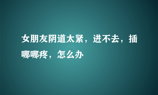 女朋友阴道太紧，进不去，插哪哪疼，怎么办