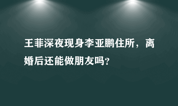 王菲深夜现身李亚鹏住所，离婚后还能做朋友吗？