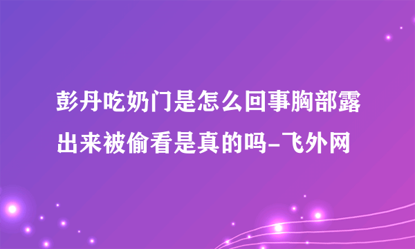 彭丹吃奶门是怎么回事胸部露出来被偷看是真的吗-飞外网