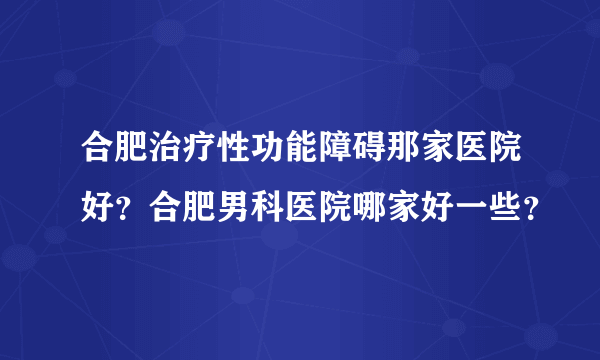 合肥治疗性功能障碍那家医院好？合肥男科医院哪家好一些？