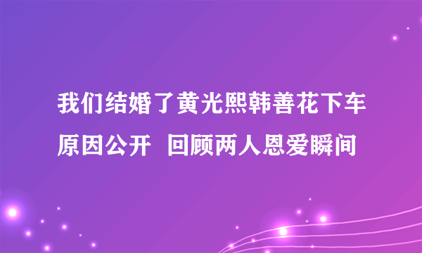 我们结婚了黄光熙韩善花下车原因公开  回顾两人恩爱瞬间