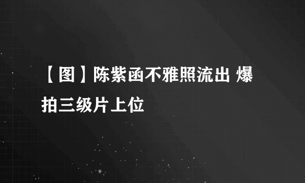 【图】陈紫函不雅照流出 爆拍三级片上位