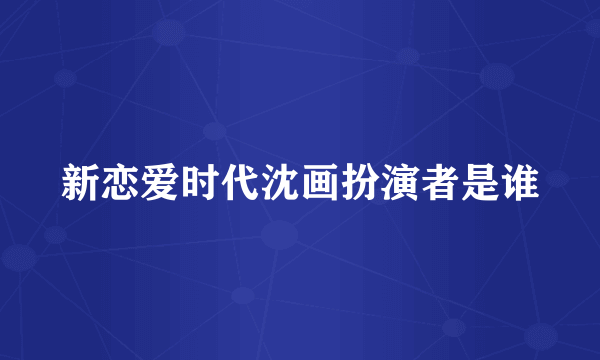 新恋爱时代沈画扮演者是谁