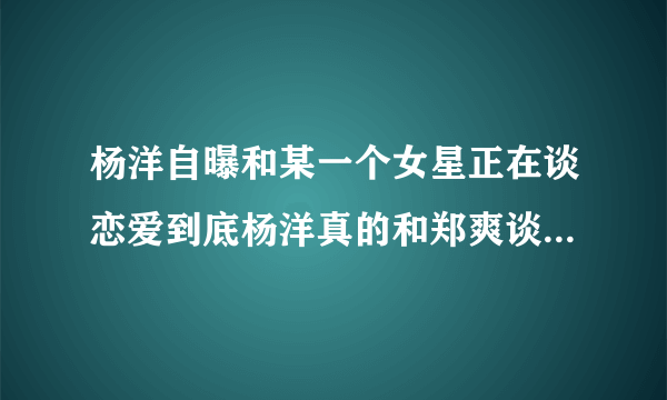 杨洋自曝和某一个女星正在谈恋爱到底杨洋真的和郑爽谈恋爱了还是炒做