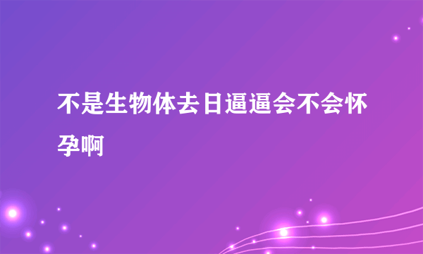 不是生物体去日逼逼会不会怀孕啊