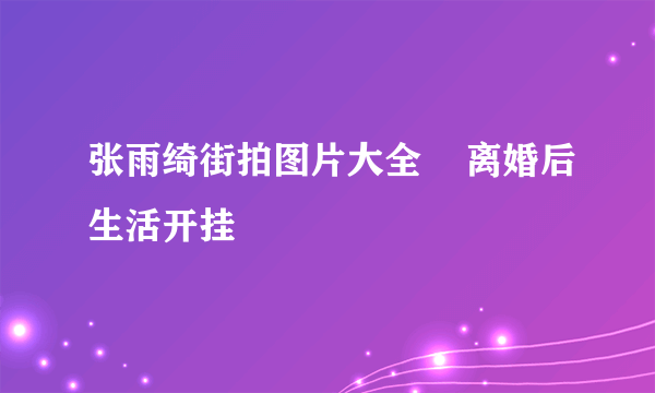 张雨绮街拍图片大全    离婚后生活开挂