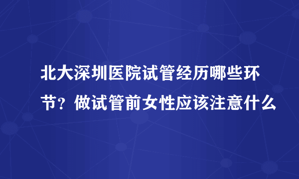 北大深圳医院试管经历哪些环节？做试管前女性应该注意什么