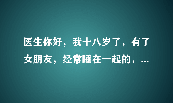 医生你好，我十八岁了，有了女朋友，经常睡在一起的，...