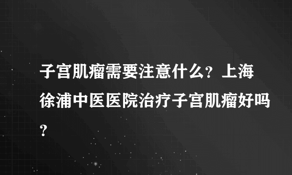 子宫肌瘤需要注意什么？上海徐浦中医医院治疗子宫肌瘤好吗？