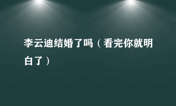 李云迪结婚了吗（看完你就明白了）