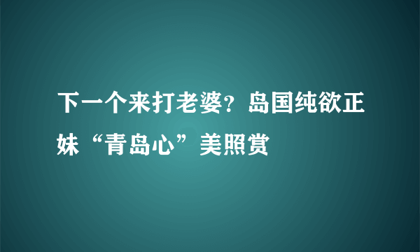 下一个来打老婆？岛国纯欲正妹“青岛心”美照赏