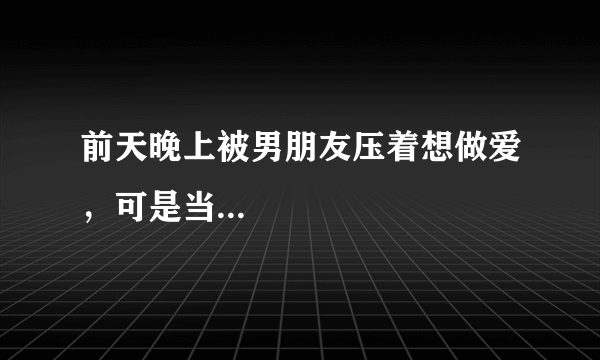 前天晚上被男朋友压着想做爱，可是当...