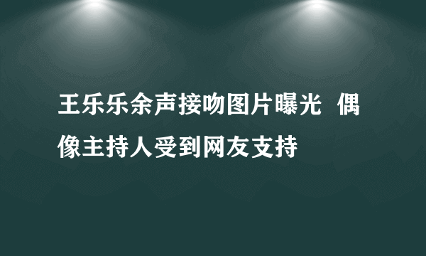 王乐乐余声接吻图片曝光  偶像主持人受到网友支持