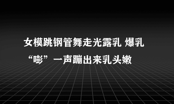 女模跳钢管舞走光露乳 爆乳“嘭”一声蹦出来乳头嫩